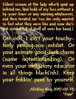 [Silent scream at the lady who'd sped up behind me, laid hold of my locs without a by-your-leave or any warning whatsoever, and then berated ME 'cuz she only wanted to feel what they were like and now she's got some kind of stuff all over her hand.] Get OFF! I ain't your touchy-feely petting-zoo exhibit. Or your animate good-luck charm (name notwithstanding). Or even your obligatory educator in all things black(ish). Keep your frikkin' paws to yourself. #Rudeness #Dreadlocks #AbidingBlog2017Hair